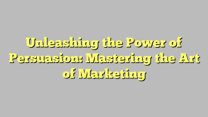 Unleashing the Power of Persuasion: Mastering the Art of Marketing