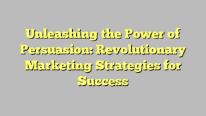 Unleashing the Power of Persuasion: Revolutionary Marketing Strategies for Success