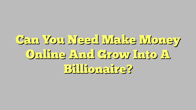 Can You Need Make Money Online And Grow Into A Billionaire?