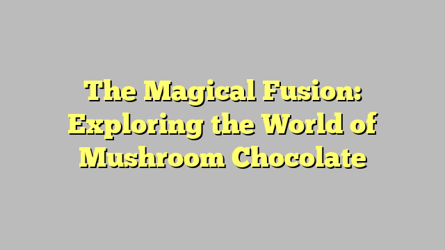 The Magical Fusion: Exploring the World of Mushroom Chocolate